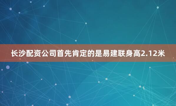 长沙配资公司首先肯定的是易建联身高2.12米