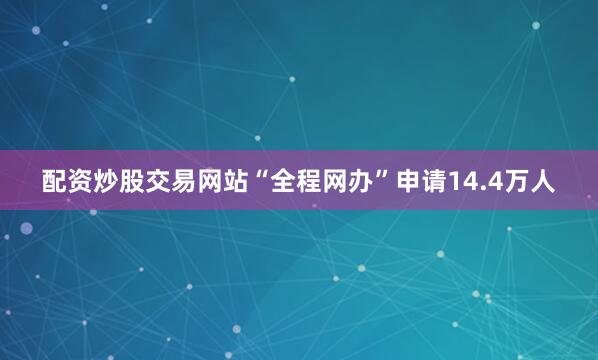 配资炒股交易网站“全程网办”申请14.4万人