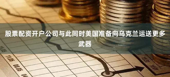 股票配资开户公司与此同时美国准备向乌克兰运送更多武器