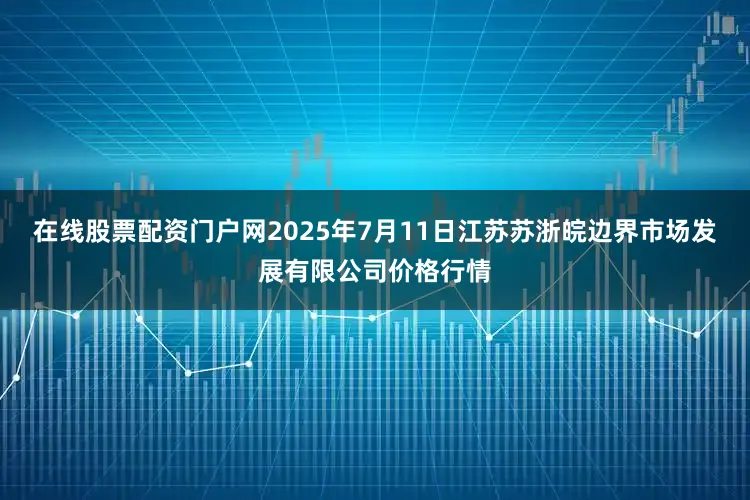 在线股票配资门户网2025年7月11日江苏苏浙皖边界市场发展有限公司价格行情