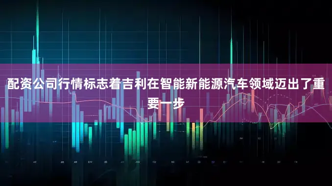 配资公司行情标志着吉利在智能新能源汽车领域迈出了重要一步