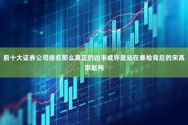 前十大证券公司排名那么真正的凶手或许是站在秦桧背后的宋高宗赵构