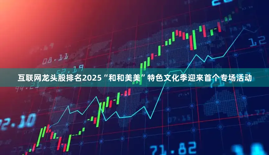 互联网龙头股排名2025“和和美美”特色文化季迎来首个专场活动
