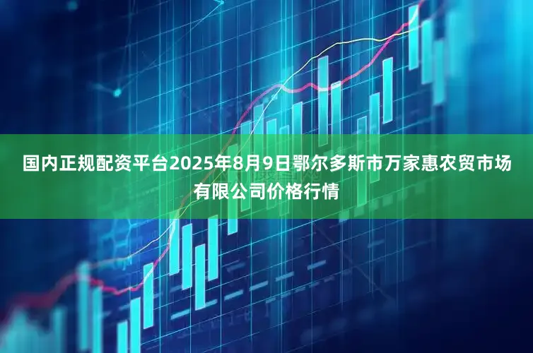 国内正规配资平台2025年8月9日鄂尔多斯市万家惠农贸市场有限公司价格行情